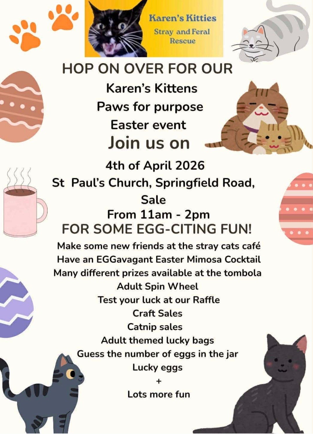 HOP ON OVER FOR OUR Karen's Kitties Paws for purpose Easter event.  Join us on 4th of April 2026.  St Paul's Church, Springfield Road, Sale.  From 11am - 2pm.  FOR SOME EGG-CITING FUN!  Make some new friends at the stray cats cafe.  Have an EGGavagant Easter Mimosa Cocktail.  Many different prizes available at the tombola.  Adult Spin Wheel.  Test your luck at our Raffle.  Craft Sales.  Catnip sales.  Adult themed lucky bags.  Guess the number of eggs in the jar.  Lucky eggs + Lots more fun.